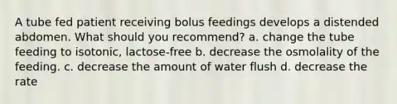 A tube fed patient receiving bolus feedings develops a distended abdomen. What should you recommend? a. change the tube feeding to isotonic, lactose-free b. decrease the osmolality of the feeding. c. decrease the amount of water flush d. decrease the rate