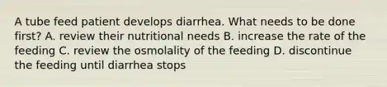 A tube feed patient develops diarrhea. What needs to be done first? A. review their nutritional needs B. increase the rate of the feeding C. review the osmolality of the feeding D. discontinue the feeding until diarrhea stops