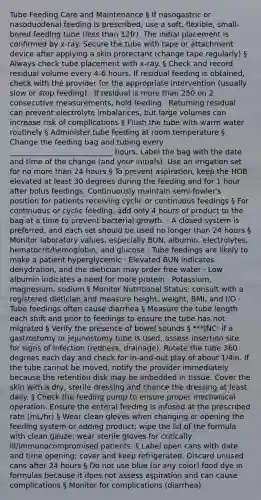 Tube Feeding Care and Maintenance § If nasogastric or nasoduodenal feeding is prescribed, use a soft, flexible, small-bored feeding tube (<a href='https://www.questionai.com/knowledge/k7BtlYpAMX-less-than' class='anchor-knowledge'>less than</a> 12fr). The initial placement is confirmed by x-ray. Secure the tube with tape or attachment device after applying a skin protectant (change tape regularly) § Always check tube placement with x-ray. § Check and record residual volume every 4-6 hours. If residual feeding is obtained, check with the provider for the appropriate intervention (usually slow or stop feeding) · If residual is <a href='https://www.questionai.com/knowledge/keWHlEPx42-more-than' class='anchor-knowledge'>more than</a> 250 on 2 consecutive measurements, hold feeding · Returning residual can prevent electrolyte imbalances, but large volumes can increase risk of complications § Flush the tube with warm water routinely § Administer tube feeding at room temperature § Change the feeding bag and tubing every ____________________________ hours. Label the bag with the date and time of the change (and your initials). Use an irrigation set for no more than 24 hours § To prevent aspiration, keep the HOB elevated at least 30 degrees during the feeding and for 1 hour after bolus feedings. Continuously maintain semi-fowler's position for patients receiving cyclic or continuous feedings § For continuous or cyclic feeding, add only 4 hours of product to the bag at a time to prevent bacterial growth. · A closed system is preferred, and each set should be used no longer than 24 hours § Monitor laboratory values, especially BUN, albumin, electrolytes, hematocrit/hemoglobin, and glucose · Tube feedings are likely to make a patient hyperglycemic · Elevated BUN indicates dehydration, and the dietician may order free water · Low albumin indicates a need for more protein · Potassium, magnesium, sodium § Monitor Nutritional Status: consult with a registered dietician and measure height, weight, BMI, and I/O · Tube feedings often cause diarrhea § Measure the tube length each shift and prior to feedings to ensure the tube has not migrated § Verify the presence of bowel sounds § ***JNC: if a gastrostomy or jejunostomy tube is used, assess insertion site for signs of infection (redness, drainage). Rotate the tube 360 degrees each day and check for in-and-out play of about 1/4in. If the tube cannot be moved, notify the provider immediately because the retention disk may be imbedded in tissue. Cover the skin with a dry, sterile dressing and chance the dressing at least daily. § Check the feeding pump to ensure proper mechanical operation. Ensure the enteral feeding is infused at the prescribed rate (mL/hr) § Wear clean gloves when changing or opening the feeding system or adding product; wipe the lid of the formula with clean gauze; wear sterile gloves for critically ill/immunocompromised patients. § Label open cans with date and time opening; cover and keep refrigerated. Discard unused cans after 24 hours § Do not use blue (or any color) food dye in formulas because it does not assess aspiration and can cause complications § Monitor for complications (diarrhea)