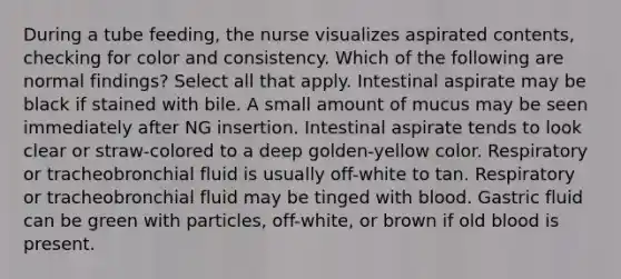 During a tube feeding, the nurse visualizes aspirated contents, checking for color and consistency. Which of the following are normal findings? Select all that apply. Intestinal aspirate may be black if stained with bile. A small amount of mucus may be seen immediately after NG insertion. Intestinal aspirate tends to look clear or straw-colored to a deep golden-yellow color. Respiratory or tracheobronchial fluid is usually off-white to tan. Respiratory or tracheobronchial fluid may be tinged with blood. Gastric fluid can be green with particles, off-white, or brown if old blood is present.