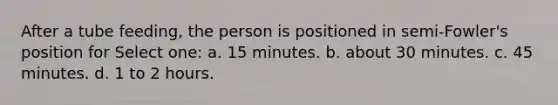 After a tube feeding, the person is positioned in semi-Fowler's position for Select one: a. 15 minutes. b. about 30 minutes. c. 45 minutes. d. 1 to 2 hours.