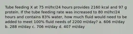 Tube feeding X at 75 ml/hr/24 hours provides 2160 kcal and 97 g protein. If the tube feeding rate was increased to 80 ml/hr/24 hours and contains 83% water, how much fluid would need to be added to meet 100% fluid needs of 2200 ml/day? a. 606 ml/day b. 288 ml/day c. 706 ml/day d. 407 ml/day