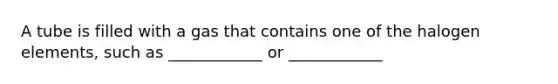 A tube is filled with a gas that contains one of the halogen elements, such as ____________ or ____________