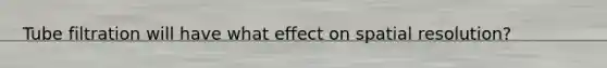 Tube filtration will have what effect on spatial resolution?