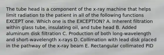 The tube head is a component of the x-ray machine that helps limit radiation to the patient in all of the following functions EXCEPT one. Which one is the EXCEPTION? A. Inherent filtration within glass tube, insulating oil, and tube head B. Added aluminum disk filtration C. Production of both long-wavelength and short-wavelength x-rays D. Collimation with lead disk placed in the pathway of the x-ray beam E. Rectangular collimated PID