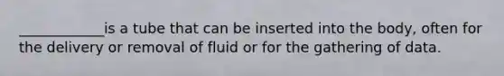 ____________is a tube that can be inserted into the body, often for the delivery or removal of fluid or for the gathering of data.