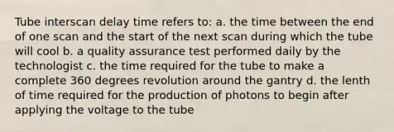 Tube interscan delay time refers to: a. the time between the end of one scan and the start of the next scan during which the tube will cool b. a quality assurance test performed daily by the technologist c. the time required for the tube to make a complete 360 degrees revolution around the gantry d. the lenth of time required for the production of photons to begin after applying the voltage to the tube