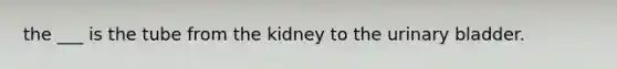 the ___ is the tube from the kidney to the urinary bladder.