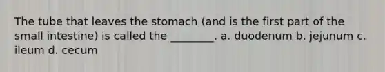 The tube that leaves <a href='https://www.questionai.com/knowledge/kLccSGjkt8-the-stomach' class='anchor-knowledge'>the stomach</a> (and is the first part of <a href='https://www.questionai.com/knowledge/kt623fh5xn-the-small-intestine' class='anchor-knowledge'>the small intestine</a>) is called the ________. a. duodenum b. jejunum c. ileum d. cecum