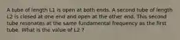 A tube of length L1 is open at both ends. A second tube of length L2 is closed at one end and open at the other end. This second tube resonates at the same fundamental frequency as the first tube. What is the value of L2 ?