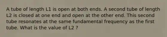 A tube of length L1 is open at both ends. A second tube of length L2 is closed at one end and open at the other end. This second tube resonates at the same fundamental frequency as the first tube. What is the value of L2 ?