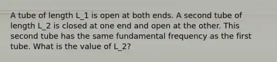 A tube of length L_1 is open at both ends. A second tube of length L_2 is closed at one end and open at the other. This second tube has the same fundamental frequency as the first tube. What is the value of L_2?