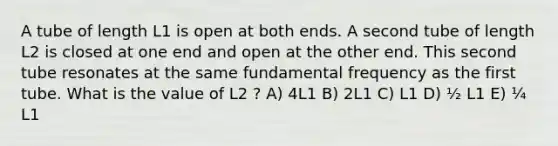 A tube of length L1 is open at both ends. A second tube of length L2 is closed at one end and open at the other end. This second tube resonates at the same fundamental frequency as the first tube. What is the value of L2 ? A) 4L1 B) 2L1 C) L1 D) ½ L1 E) ¼ L1