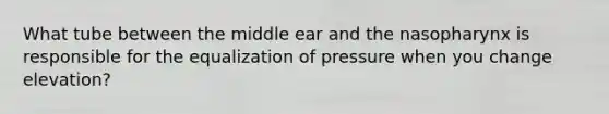 What tube between the middle ear and the nasopharynx is responsible for the equalization of pressure when you change elevation?