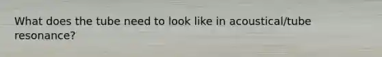 What does the tube need to look like in acoustical/tube resonance?
