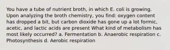 You have a tube of nutrient broth, in which E. coli is growing. Upon analyzing the broth chemistry, you find: oxygen content has dropped a bit, but carbon dioxide has gone up a lot formic, acetic, and lactic acids are present What kind of metabolism has most likely occurred? a. Fermentation b. Anaerobic respiration c. Photosynthesis d. Aerobic respiration