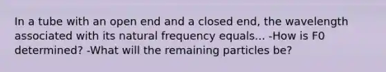 In a tube with an open end and a closed end, the wavelength associated with its natural frequency equals... -How is F0 determined? -What will the remaining particles be?