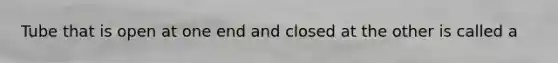 Tube that is open at one end and closed at the other is called a