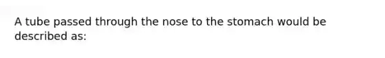 A tube passed through the nose to the stomach would be described as: