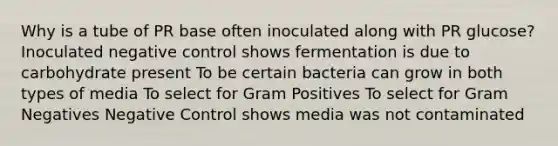 Why is a tube of PR base often inoculated along with PR glucose? Inoculated negative control shows fermentation is due to carbohydrate present To be certain bacteria can grow in both types of media To select for Gram Positives To select for Gram Negatives Negative Control shows media was not contaminated