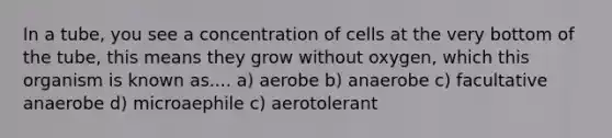 In a tube, you see a concentration of cells at the very bottom of the tube, this means they grow without oxygen, which this organism is known as.... a) aerobe b) anaerobe c) facultative anaerobe d) microaephile c) aerotolerant