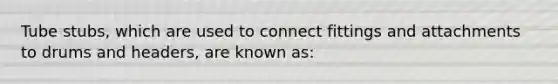 Tube stubs, which are used to connect fittings and attachments to drums and headers, are known as: