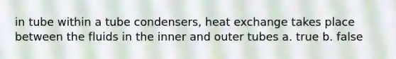 in tube within a tube condensers, heat exchange takes place between the fluids in the inner and outer tubes a. true b. false