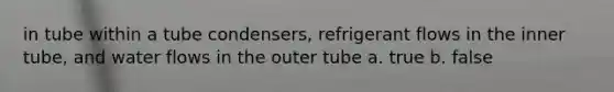 in tube within a tube condensers, refrigerant flows in the inner tube, and water flows in the outer tube a. true b. false