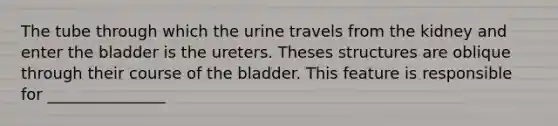 The tube through which the urine travels from the kidney and enter the bladder is the ureters. Theses structures are oblique through their course of the bladder. This feature is responsible for _______________