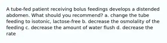 A tube-fed patient receiving bolus feedings develops a distended abdomen. What should you recommend? a. change the tube feeding to isotonic, lactose-free b. decrease the osmolality of the feeding c. decrease the amount of water flush d. decrease the rate