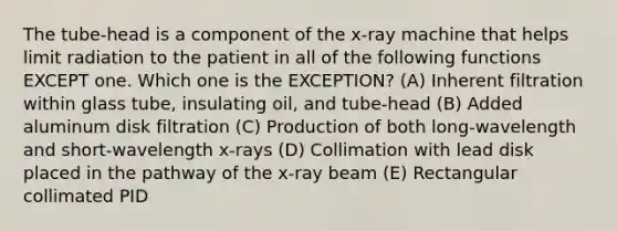 The tube-head is a component of the x-ray machine that helps limit radiation to the patient in all of the following functions EXCEPT one. Which one is the EXCEPTION? (A) Inherent filtration within glass tube, insulating oil, and tube-head (B) Added aluminum disk filtration (C) Production of both long-wavelength and short-wavelength x-rays (D) Collimation with lead disk placed in the pathway of the x-ray beam (E) Rectangular collimated PID