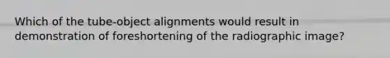 Which of the tube-object alignments would result in demonstration of foreshortening of the radiographic image?