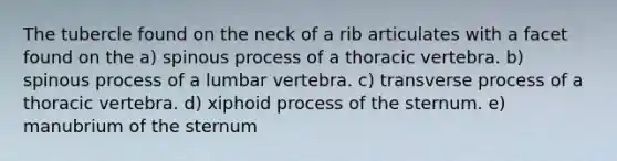 The tubercle found on the neck of a rib articulates with a facet found on the a) spinous process of a thoracic vertebra. b) spinous process of a lumbar vertebra. c) transverse process of a thoracic vertebra. d) xiphoid process of the sternum. e) manubrium of the sternum