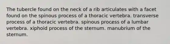 The tubercle found on the neck of a rib articulates with a facet found on the spinous process of a thoracic vertebra. transverse process of a thoracic vertebra. spinous process of a lumbar vertebra. xiphoid process of the sternum. manubrium of the sternum.