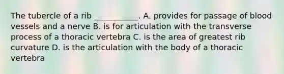 The tubercle of a rib ___________. A. provides for passage of <a href='https://www.questionai.com/knowledge/kZJ3mNKN7P-blood-vessels' class='anchor-knowledge'>blood vessels</a> and a nerve B. is for articulation with the transverse process of a thoracic vertebra C. is the area of greatest rib curvature D. is the articulation with the body of a thoracic vertebra