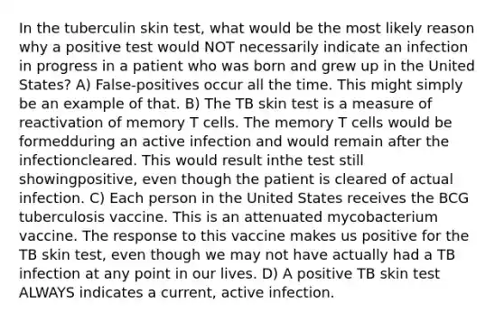 In the tuberculin skin test, what would be the most likely reason why a positive test would NOT necessarily indicate an infection in progress in a patient who was born and grew up in the United States? A) False-positives occur all the time. This might simply be an example of that. B) The TB skin test is a measure of reactivation of memory T cells. The memory T cells would be formedduring an active infection and would remain after the infectioncleared. This would result inthe test still showingpositive, even though the patient is cleared of actual infection. C) Each person in the United States receives the BCG tuberculosis vaccine. This is an attenuated mycobacterium vaccine. The response to this vaccine makes us positive for the TB skin test, even though we may not have actually had a TB infection at any point in our lives. D) A positive TB skin test ALWAYS indicates a current, active infection.