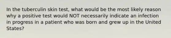 In the tuberculin skin test, what would be the most likely reason why a positive test would NOT necessarily indicate an infection in progress in a patient who was born and grew up in the United States?