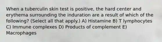 When a tuberculin skin test is positive, the hard center and erythema surrounding the induration are a result of which of the following? (Select all that apply.) A) Histamine B) T lymphocytes C) Immune complexes D) Products of complement E) Macrophages