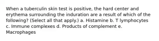 When a tuberculin skin test is positive, the hard center and erythema surrounding the induration are a result of which of the following? (Select all that apply.) a. Histamine b. T lymphocytes c. Immune complexes d. Products of complement e. Macrophages