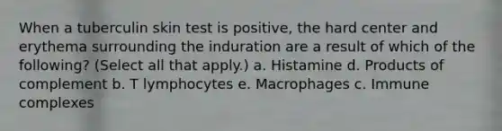 When a tuberculin skin test is positive, the hard center and erythema surrounding the induration are a result of which of the following? (Select all that apply.) a. Histamine d. Products of complement b. T lymphocytes e. Macrophages c. Immune complexes