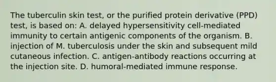 The tuberculin skin test, or the purified protein derivative (PPD) test, is based on: A. delayed hypersensitivity cell-mediated immunity to certain antigenic components of the organism. B. injection of M. tuberculosis under the skin and subsequent mild cutaneous infection. C. antigen-antibody reactions occurring at the injection site. D. humoral-mediated immune response.