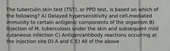 The tuberculin skin test (TST), or PPD test, is based on which of the following? A) Delayed hypersensitivity and cell-mediated immunity to certain antigenic components of the organism B) Injection of M. tuberculosis under the skin and subsequent mild cutaneous infection C) Antigen/antibody reactions occurring at the injection site D) A and C E) All of the above