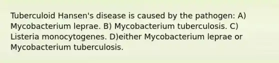 Tuberculoid Hansen's disease is caused by the pathogen: A) Mycobacterium leprae. B) Mycobacterium tuberculosis. C) Listeria monocytogenes. D)either Mycobacterium leprae or Mycobacterium tuberculosis.