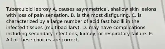 Tuberculoid leprosy A. causes asymmetrical, shallow skin lesions with loss of pain sensation. B. is the most disfiguring. C. is characterized by a large number of acid fast bacilli in the infected tissues (multibacillary). D. may have complications including secondary infections, kidney, or respiratory failure. E. All of these choices are correct.