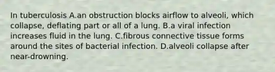 In tuberculosis A.an obstruction blocks airflow to alveoli, which collapse, deflating part or all of a lung. B.a viral infection increases fluid in the lung. C.fibrous connective tissue forms around the sites of bacterial infection. D.alveoli collapse after near-drowning.