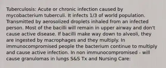 Tuberculosis: Acute or chronic infection caused by mycobacterium tuberculi. It infects 1/3 of world population. Transmitted by aerosolized droplets inhaled from an infected person. Most of the bacilli will remain in upper airway and don't cause active disease. If bacilli make way down to alveoli, they are ingested by macrophages and they multiply. In immunocompromised people the bacterium continue to multiply and cause active infection. In non immunocompromised - will cause granulomas in lungs S&S Tx and Nursing Care: