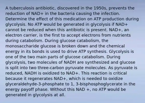 A tuberculosis antibiotic, discovered in the 1950s, prevents the reduction of NAD+ in the bacteria causing the infection. Determine the effect of this medication on ATP production during glycolysis. No ATP would be generated in glycolysis if NAD+ cannot be reduced when this antibiotic is present. NAD+, an electron carrier, is the first to accept electrons from nutrients during catabolism. During glucose catabolism, the monosaccharide glucose is broken down and the chemical energy in its bonds is used to drive ATP synthesis. Glycolysis is one of the two main parts of glucose catabolism. During glycolysis, two molecules of NADH are synthesized and glucose is split into two three-carbon pyruvate molecules. As pyruvate is reduced, NADH is oxidized to NAD+. This reaction is critical because it regenerates NAD+, which is needed to oxidize glyceraldehyde-3-phosphate to 1, 3-bisphosphoglycerate in the energy payoff phase. Without this NAD +, no ATP would be generated in glycolysis at all.