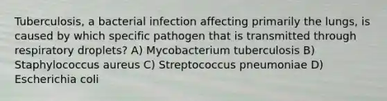 Tuberculosis, a bacterial infection affecting primarily the lungs, is caused by which specific pathogen that is transmitted through respiratory droplets? A) Mycobacterium tuberculosis B) Staphylococcus aureus C) Streptococcus pneumoniae D) Escherichia coli