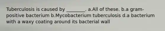 Tuberculosis is caused by ________. a.All of these. b.a gram-positive bacterium b.Mycobacterium tuberculosis d.a bacterium with a waxy coating around its bacterial wall