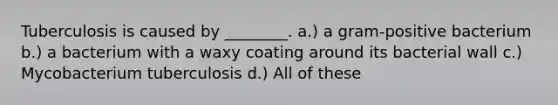 Tuberculosis is caused by ________. a.) a gram-positive bacterium b.) a bacterium with a waxy coating around its bacterial wall c.) Mycobacterium tuberculosis d.) All of these